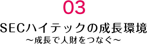 03 SECハイテックの成長環境～成長で人財をつなぐ～